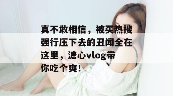 真不敢相信，被买热搜强行压下去的丑闻全在这里，溏心vlog带你吃个爽！