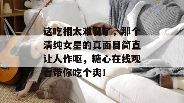 这吃相太难看了，那个清纯女星的真面目简直让人作呕，糖心在线观看带你吃个爽！